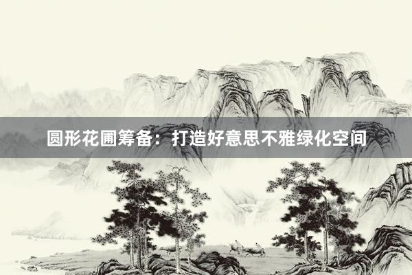 圆形花圃筹备：打造好意思不雅绿化空间